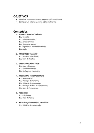 2
OBJETIVOS
 Identificar e operar um sistema operativo gráfico multitarefa;
 Configurar um sistema operativo gráfico multitarefa.
Conteúdos
1. SISTEMA OPERATIVO GRÁFICOS
1.1. Conceito;
1.2. Utilidades do rato;
1.3. Janelas e ícones;
1.4. Sistema de Menus;
1.5. Organização Interna de Ficheiros;
1.6. Ajuda;
2. AMBIENTE DE TRABALHO
2.1. Ambiente de Trabalho;
2.2. Barra de Tarefas;
3. GESTÃO DO COMPUTADOR
3.1. Disco e Disquetes;
3.2. Painel de Controlo;
3.3. Configurar a Impressora;
4. PROGRAMAS – TAREFAS COMUNS
4.1. Normalização;
4.2. Utilização de Ficheiros;
4.3. Utilização de Impressoras;
4.4. Utilização da Área de Transferência;
4.5. Barra de Ferramentas;
5. ACESSÓRIOS
5.1. Calculadora;
5.2. Bloco de Notas;
6. MANUTENÇÃO DO SISTEMA OPERATIVO
6.1. Utilitários de manutenção.
 