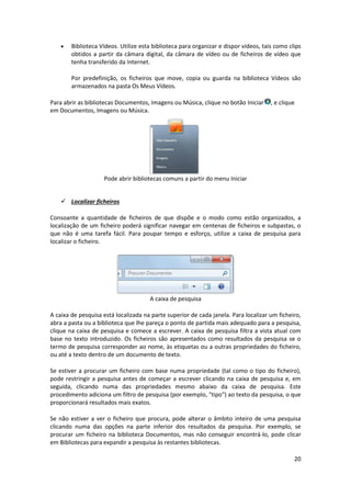 20
 Biblioteca Vídeos. Utilize esta biblioteca para organizar e dispor vídeos, tais como clips
obtidos a partir da câmara digital, da câmara de vídeo ou de ficheiros de vídeo que
tenha transferido da Internet.
Por predefinição, os ficheiros que move, copia ou guarda na biblioteca Vídeos são
armazenados na pasta Os Meus Vídeos.
Para abrir as bibliotecas Documentos, Imagens ou Música, clique no botão Iniciar , e clique
em Documentos, Imagens ou Música.
Pode abrir bibliotecas comuns a partir do menu Iniciar
 Localizar ficheiros
Consoante a quantidade de ficheiros de que dispõe e o modo como estão organizados, a
localização de um ficheiro poderá significar navegar em centenas de ficheiros e subpastas, o
que não é uma tarefa fácil. Para poupar tempo e esforço, utilize a caixa de pesquisa para
localizar o ficheiro.
A caixa de pesquisa
A caixa de pesquisa está localizada na parte superior de cada janela. Para localizar um ficheiro,
abra a pasta ou a biblioteca que lhe pareça o ponto de partida mais adequado para a pesquisa,
clique na caixa de pesquisa e comece a escrever. A caixa de pesquisa filtra a vista atual com
base no texto introduzido. Os ficheiros são apresentados como resultados da pesquisa se o
termo de pesquisa corresponder ao nome, às etiquetas ou a outras propriedades do ficheiro,
ou até a texto dentro de um documento de texto.
Se estiver a procurar um ficheiro com base numa propriedade (tal como o tipo do ficheiro),
pode restringir a pesquisa antes de começar a escrever clicando na caixa de pesquisa e, em
seguida, clicando numa das propriedades mesmo abaixo da caixa de pesquisa. Este
procedimento adiciona um filtro de pesquisa (por exemplo, "tipo") ao texto da pesquisa, o que
proporcionará resultados mais exatos.
Se não estiver a ver o ficheiro que procura, pode alterar o âmbito inteiro de uma pesquisa
clicando numa das opções na parte inferior dos resultados da pesquisa. Por exemplo, se
procurar um ficheiro na biblioteca Documentos, mas não conseguir encontrá-lo, pode clicar
em Bibliotecas para expandir a pesquisa às restantes bibliotecas.
 