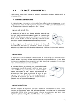 21
4.3. UTILIZAÇÃO DE IMPRESSORAS
Pode imprimir quase tudo através do Windows: documentos, imagens, páginas Web ou
correio eletrónico.
 COMPRAR UMA IMPRESSORA
As impressoras que encontra nas prateleiras das lojas estão normalmente agrupadas em três
categorias. Estes são os tipos de impressora, mais comuns vendidas para utilização doméstica
ou escritórios. Cada tecnologia tem os seus prós e contras.
- Impressoras de jacto de tinta
As impressoras de jacto de tinta, ejetam pequenos pontos de tinta
para uma página reproduzindo texto e imagens. As impressoras de
jacto de tinta são populares por serem relativamente baratas. Além
disso, existem muitos modelos à disposição, incluindo modelos
concebidos especificamente para imprimir fotografias a cores.
A desvantagem? As impressoras de jacto de tinta são
frequentemente mais lentas (a velocidade é medida em páginas
por minuto) do que as impressoras laser e necessitam de substituições regulares de tinteiros.
- Impressoras laser
As impressoras laser utilizam toner (uma substância de um pó fino), para reproduzir texto e
gráficos. Podem imprimir a preto e branco ou a cores, embora os modelos a cores sejam
normalmente mais dispendiosos. Uma impressora laser que só imprime a preto e branco é, por
vezes, denominada impressora monocromática.
As impressoras laser normalmente têm tabuleiros de papel
maiores, pelo que não é necessário adicionar papel tantas
vezes. Também conseguem imprimir mais rapidamente (mais
páginas por minuto) do que a maioria das impressoras de
jacto de tinta. Além disso, um cartucho de toner de uma
impressora laser normalmente dura mais tempo. Consoante a
quantidade de impressões que efetuar, poderá recuperar o
custo adicional de uma impressora a laser.
- Impressoras multiformato
Uma das categorias de impressora que está a registar um crescimento mais rápido é a das
impressoras multiformato (AIO), que por vezes também são conhecidas por impressoras
multifunções (MFP). Como o nome implica, tratam-se de dispositivos que fazem tudo:
imprimem, digitalizam fotografias, tiram fotocópias e até enviam faxes.
 