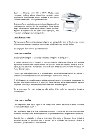 22
Qual é a diferença entre AIOs e MFPs? Muitas vezes
nenhuma, embora alguns dispositivos vendidos como
impressoras multifunções sejam maiores e concebidos
tendencialmente para utilização no escritório.
Seja como for, o principal argumento de venda dos modelos
multiformato e multifunções é a comodidade. O que dantes
exigia três máquinas agora requer só uma. Bónus adicional:
Algumas funcionalidades, tal como tirar fotocópias, não
requerem uma ligação a um computador.
LIGAR À IMPRESSORA
As impressoras foram concebidas para ligar a um computador com o Windows de formas
diferentes, consoante o modelo, e quer esteja a utilizá-lo em casa ou no trabalho.
Eis as ligações mais comuns que irá encontrar:
- Impressoras com fios
Estes dispositivos ligam-se utilizando um cabo e uma porta do computador.
A maioria das impressoras domésticas tem um conector USB (universal serial bus), embora
alguns dos modelos mais antigos possam ser ligados a portas paralelas ou de série. Num PC
típico, a porta paralela é muitas vezes assinalada com "LPT1" ou com um ícone minúsculo em
forma de impressora.
Quando liga uma impressora USB, o Windows tenta automaticamente identificar e instalar o
software (denominado controlador) necessário para ela trabalhar com o PC.
O Windows está preparado para reconhecer automaticamente centenas de impressoras. No
entanto, deve sempre consultar as instruções fornecidas com a sua impressora pois algumas
requerem a instalação do software do fabricante antes de serem ligadas.
Se a impressora for mais antiga ou não utilizar USB, pode ser necessário instalá-la
manualmente.
- Impressoras sem fios
Uma impressora sem fios é ligada a um computador através de ondas de rádio utilizando
tecnologia Bluetooth ou Wi-Fi.
Para estabelecer ligação a uma impressora Bluetooth, pode ter de adicionar um adaptador
Bluetooth ao computador. A maior parte dos adaptadores Bluetooth é ligada a uma porta USB.
Quando liga o adaptador e ativa a impressora Bluetooth, o Windows tenta instalá-lo
automaticamente ou pede-lhe para o instalar. Se o Windows não conseguir detetar a
impressora, pode adicioná-la manualmente.
 