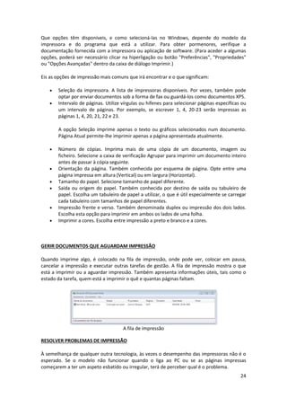 24
Que opções têm disponíveis, e como selecioná-las no Windows, depende do modelo da
impressora e do programa que está a utilizar. Para obter pormenores, verifique a
documentação fornecida com a impressora ou aplicação de software. (Para aceder a algumas
opções, poderá ser necessário clicar na hiperligação ou botão "Preferências", "Propriedades"
ou "Opções Avançadas" dentro da caixa de diálogo Imprimir.)
Eis as opções de impressão mais comuns que irá encontrar e o que significam:
 Seleção da impressora. A lista de impressoras disponíveis. Por vezes, também pode
optar por enviar documentos sob a forma de fax ou guardá-los como documentos XPS.
 Intervalo de páginas. Utilize vírgulas ou hífenes para selecionar páginas específicas ou
um intervalo de páginas. Por exemplo, se escrever 1, 4, 20-23 serão impressas as
páginas 1, 4, 20, 21, 22 e 23.
A opção Seleção imprime apenas o texto ou gráficos selecionados num documento.
Página Atual permite-lhe imprimir apenas a página apresentada atualmente.
 Número de cópias. Imprima mais de uma cópia de um documento, imagem ou
ficheiro. Selecione a caixa de verificação Agrupar para imprimir um documento inteiro
antes de passar à cópia seguinte.
 Orientação da página. Também conhecida por esquema de página. Opte entre uma
página impressa em altura (Vertical) ou em largura (Horizontal).
 Tamanho do papel. Selecione tamanho de papel diferente.
 Saída ou origem do papel. Também conhecida por destino de saída ou tabuleiro de
papel. Escolha um tabuleiro de papel a utilizar, o que é útil especialmente se carregar
cada tabuleiro com tamanhos de papel diferentes.
 Impressão frente e verso. Também denominada duplex ou impressão dos dois lados.
Escolha esta opção para imprimir em ambos os lados de uma folha.
 Imprimir a cores. Escolha entre impressão a preto e branco e a cores.
GERIR DOCUMENTOS QUE AGUARDAM IMPRESSÃO
Quando imprime algo, é colocado na fila de impressão, onde pode ver, colocar em pausa,
cancelar a impressão e executar outras tarefas de gestão. A fila de impressão mostra o que
está a imprimir ou a aguardar impressão. Também apresenta informações úteis, tais como o
estado da tarefa, quem está a imprimir o quê e quantas páginas faltam.
A fila de impressão
RESOLVER PROBLEMAS DE IMPRESSÃO
À semelhança de qualquer outra tecnologia, às vezes o desempenho das impressoras não é o
esperado. Se o modelo não funcionar quando o liga ao PC ou se as páginas impressas
começarem a ter um aspeto esbatido ou irregular, terá de perceber qual é o problema.
 