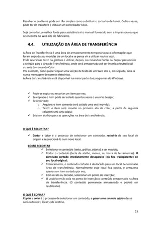 25
Resolver o problema pode ser tão simples como substituir o cartucho de toner. Outras vezes,
pode ter de transferir e instalar um controlador novo.
Seja como for, a melhor fonte para assistência é o manual fornecido com a impressora ou que
se encontra no Web site do fabricante.
4.4. UTILIZAÇÃO DA ÁREA DE TRANSFERÊNCIA
A Área de Transferência é uma área de armazenamento temporária para informações que
foram copiadas ou movidas de um local e se pensa vir a utilizar noutro local.
Pode selecionar texto ou gráficos e utilizar, depois, os comandos Cortar ou Copiar para mover
a seleção para a Área de Transferência, onde será armazenada até ser inserida noutro local
através do comando Colar.
Por exemplo, pode querer copiar uma secção de texto de um Web site e, em seguida, colá-la
numa mensagem de correio eletrónico.
A Área de transferência está disponível na maior parte dos programas do Windows.
 Pode-se copiar ou recortar um item por vez;
 Se copiado o item pode ser colado quantas vezes o usuário desejar;
 Se recortado:
o Arquivo: o item somente será colado uma vez (movido);
o Texto: o item será movido no primeiro ato de colar, a partir da segunda
colagem será uma cópia;
 Existem atalhos para as operações na área de transferência;
O QUE É RECORTAR?
 Cortar e colar é o processo de selecionar um conteúdo, retirá-lo de seu local de
origem e reposicioná-lo num novo local.
COMO RECORTAR
 Selecionar o conteúdo (texto, gráfico, objeto) a ser movido;
 Cortar o conteúdo (tecla de atalho, menus, ou barra de ferramentas). O
conteúdo cortado imediatamente desaparece (ou fica transparente) de
seu local original;
 Tecnicamente, o conteúdo cortado é deslocado para um local denominado
Área de transferência. Normalmente esse local fica oculto, e armazena
apenas um item cortado por vez;
 Com o rato ou teclado, selecionar um ponto de inserção;
 O usuário então cola no ponto de inserção o conteúdo armazenado na Área
de transferência. (O conteúdo permanece armazenado e poderá ser
reutilizado).
O QUE É COPIAR?
Copiar e colar é o processo de selecionar um conteúdo, e gerar uma ou mais cópias desse
conteúdo no(s) local(s) de destino.
 