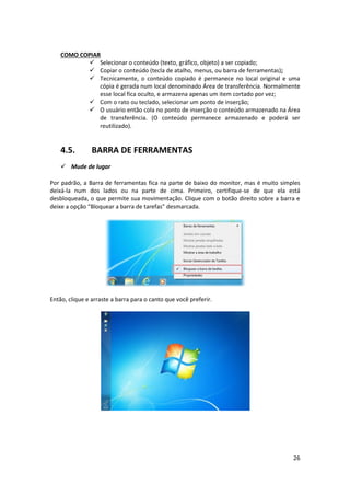 26
COMO COPIAR
 Selecionar o conteúdo (texto, gráfico, objeto) a ser copiado;
 Copiar o conteúdo (tecla de atalho, menus, ou barra de ferramentas);
 Tecnicamente, o conteúdo copiado é permanece no local original e uma
cópia é gerada num local denominado Área de transferência. Normalmente
esse local fica oculto, e armazena apenas um item cortado por vez;
 Com o rato ou teclado, selecionar um ponto de inserção;
 O usuário então cola no ponto de inserção o conteúdo armazenado na Área
de transferência. (O conteúdo permanece armazenado e poderá ser
reutilizado).
4.5. BARRA DE FERRAMENTAS
 Mude de lugar
Por padrão, a Barra de ferramentas fica na parte de baixo do monitor, mas é muito simples
deixá-la num dos lados ou na parte de cima. Primeiro, certifique-se de que ela está
desbloqueada, o que permite sua movimentação. Clique com o botão direito sobre a barra e
deixe a opção “Bloquear a barra de tarefas” desmarcada.
Então, clique e arraste a barra para o canto que você preferir.
 