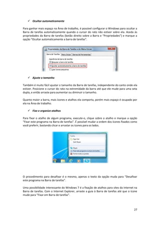 27
 Ocultar automaticamente
Para ganhar mais espaço na Área de trabalho, é possível configurar o Windows para ocultar a
Barra de tarefas automaticamente quando o cursor do rato não estiver sobre ela. Aceda às
propriedades da Barra de tarefas (botão direito sobre a Barra e “Propriedades”) e marque a
opção “Ocultar automaticamente a barra de tarefas”.
 Ajuste o tamanho
Também é muito fácil ajustar o tamanho da Barra de tarefas, independente do canto onde ela
estiver. Posicione o cursor do rato na extremidade da barra até que ele mude para uma seta
dupla, e então arraste para aumentar ou diminuir o tamanho.
Quanto maior a barra, mais ícones e atalhos ela comporta, porém mais espaço é ocupado por
ela na Área de trabalho.
 Fixe e organize atalhos
Para fixar o atalho de algum programa, execute-o, clique sobre o atalho e marque a opção
“Fixar este programa na Barra de tarefas”. É possível mudar a ordem dos ícones fixados como
você preferir, bastando clicar e arrastar os ícones para os lados.
O procedimento para desafixar é o mesmo, apenas o texto da opção muda para “Desafixar
este programa na Barra de tarefas”.
Uma possibilidade interessante do Windows 7 é a fixação de atalhos para sites da internet na
Barra de tarefas. Com o Internet Explorer, arraste a guia à Barra de tarefas até que o ícone
mude para “Fixar em Barra de tarefas”.
 