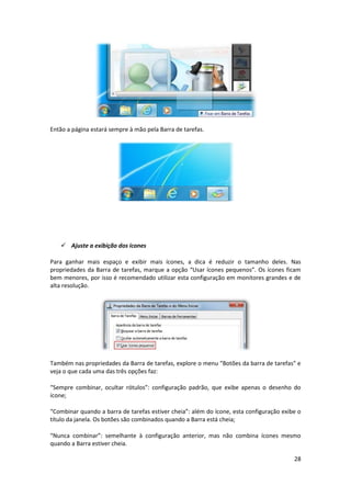 28
Então a página estará sempre à mão pela Barra de tarefas.
 Ajuste a exibição dos ícones
Para ganhar mais espaço e exibir mais ícones, a dica é reduzir o tamanho deles. Nas
propriedades da Barra de tarefas, marque a opção “Usar ícones pequenos”. Os ícones ficam
bem menores, por isso é recomendado utilizar esta configuração em monitores grandes e de
alta resolução.
Também nas propriedades da Barra de tarefas, explore o menu “Botões da barra de tarefas” e
veja o que cada uma das três opções faz:
“Sempre combinar, ocultar rótulos”: configuração padrão, que exibe apenas o desenho do
ícone;
“Combinar quando a barra de tarefas estiver cheia”: além do ícone, esta configuração exibe o
título da janela. Os botões são combinados quando a Barra está cheia;
“Nunca combinar”: semelhante à configuração anterior, mas não combina ícones mesmo
quando a Barra estiver cheia.
 