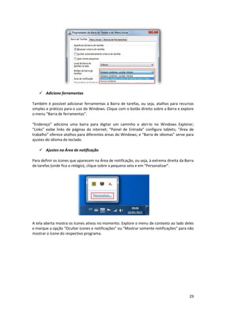 29
 Adicione ferramentas
Também é possível adicionar ferramentas à Barra de tarefas, ou seja, atalhos para recursos
simples e práticos para o uso do Windows. Clique com o botão direito sobre a Barra e explore
o menu “Barra de ferramentas”.
“Endereço” adiciona uma barra para digitar um caminho e abri-lo no Windows Explorer;
“Links” exibe links de páginas da internet; “Painel de Entrada” configura tablets; “Área de
trabalho” oferece atalhos para diferentes áreas do Windows; e “Barra de idiomas” serve para
ajustes do idioma do teclado.
 Ajustes na Área de notificação
Para definir os ícones que aparecem na Área de notificação, ou seja, à extrema direita da Barra
de tarefas (onde fica o relógio), clique sobre a pequena seta e em “Personalizar”.
A tela aberta mostra os ícones ativos no momento. Explore o menu de contexto ao lado deles
e marque a opção “Ocultar ícones e notificações” ou “Mostrar somente notificações” para não
mostrar o ícone do respectivo programa.
 