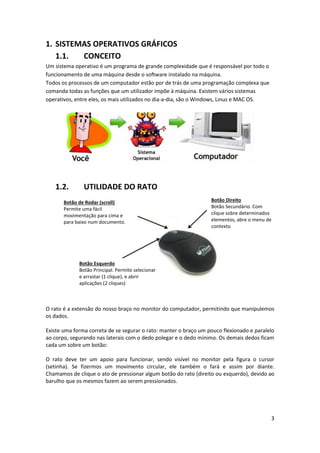 3
1. SISTEMAS OPERATIVOS GRÁFICOS
1.1. CONCEITO
Um sistema operativo é um programa de grande complexidade que é responsável por todo o
funcionamento de uma máquina desde o software instalado na máquina.
Todos os processos de um computador estão por de trás de uma programação complexa que
comanda todas as funções que um utilizador impõe à máquina. Existem vários sistemas
operativos, entre eles, os mais utilizados no dia-a-dia, são o Windows, Linus e MAC OS.
1.2. UTILIDADE DO RATO
O rato é a extensão do nosso braço no monitor do computador, permitindo que manipulemos
os dados.
Existe uma forma correta de se segurar o rato: manter o braço um pouco flexionado e paralelo
ao corpo, segurando nas laterais com o dedo polegar e o dedo mínimo. Os demais dedos ficam
cada um sobre um botão:
O rato deve ter um apoio para funcionar, sendo visível no monitor pela figura o cursor
(setinha). Se fizermos um movimento circular, ele também o fará e assim por diante.
Chamamos de clique o ato de pressionar algum botão do rato (direito ou esquerdo), devido ao
barulho que os mesmos fazem ao serem pressionados.
Botão de Rodar (scroll)
Permite uma fácil
movimentação para cima e
para baixo num documento.
Botão Esquerdo
Botão Principal. Permite selecionar
e arrastar (1 clique), e abrir
aplicações (2 cliques)
Botão Direito
Botão Secundário. Com
clique sobre determinados
elementos, abre o menu de
contexto
 