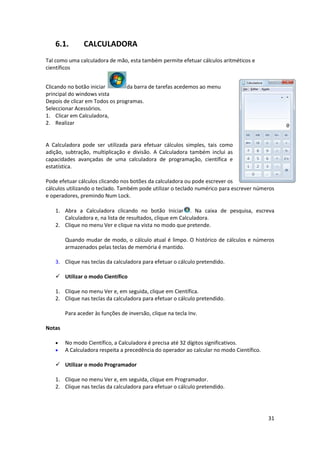 31
6.1. CALCULADORA
Tal como uma calculadora de mão, esta também permite efetuar cálculos aritméticos e
científicos
Clicando no botão iniciar da barra de tarefas acedemos ao menu
principal do windows vista
Depois de clicar em Todos os programas.
Seleccionar Acessórios.
1. Clicar em Calculadora,
2. Realizar
A Calculadora pode ser utilizada para efetuar cálculos simples, tais como
adição, subtração, multiplicação e divisão. A Calculadora também inclui as
capacidades avançadas de uma calculadora de programação, científica e
estatística.
Pode efetuar cálculos clicando nos botões da calculadora ou pode escrever os
cálculos utilizando o teclado. Também pode utilizar o teclado numérico para escrever números
e operadores, premindo Num Lock.
1. Abra a Calculadora clicando no botão Iniciar . Na caixa de pesquisa, escreva
Calculadora e, na lista de resultados, clique em Calculadora.
2. Clique no menu Ver e clique na vista no modo que pretende.
Quando mudar de modo, o cálculo atual é limpo. O histórico de cálculos e números
armazenados pelas teclas de memória é mantido.
3. Clique nas teclas da calculadora para efetuar o cálculo pretendido.
 Utilizar o modo Científico
1. Clique no menu Ver e, em seguida, clique em Científica.
2. Clique nas teclas da calculadora para efetuar o cálculo pretendido.
Para aceder às funções de inversão, clique na tecla Inv.
Notas
 No modo Científico, a Calculadora é precisa até 32 dígitos significativos.
 A Calculadora respeita a precedência do operador ao calcular no modo Científico.
 Utilizar o modo Programador
1. Clique no menu Ver e, em seguida, clique em Programador.
2. Clique nas teclas da calculadora para efetuar o cálculo pretendido.
 