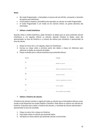 32
Notas
 No modo Programador, a Calculadora é precisa até aos 64 bits, consoante o tamanho
do palavra que selecionou.
 A Calculadora respeita a precedência do operador ao calcular no modo Programador.
 O modo Programador é um modo só em número inteiro. As partes decimais são
eliminadas.
 Utilizar o modo Estatísticas
Quando utiliza o modo Estatísticas, pode introduzir os dados para os quais pretende calcular
estatísticas e, em seguida, efetuar os cálculos. Quando introduz os dados, estes são
apresentados na área do histórico e o número de valores que introduziu é apresentado na
área de cálculo.
1. Clique no menu Ver e, em seguida, clique em Estatísticas.
2. Escreva ou clique sobre a primeira parte dos dados e clique em Adicionar para
adicionar os dados ao conjunto de dados.
3. Clique no botão para o cálculo estatístico que pretende efetuar:
 Utilizar o histórico de cálculos
O histórico de cálculos mantém o registo de todos os cálculos que a Calculadora efetuou numa
sessão e está disponível nos modos Padrão e Científico. Pode alterar os valores nos cálculos do
histórico. Enquanto está a editar o histórico de cálculos, o resultado do cálculo selecionado é
apresentado na área do resultado.
1. Clique no menu Ver e clique em Histórico.
2. Faça duplo clique no cálculo que pretende editar.
3. Introduza os novos valores que pretende calcular e prima Enter.
 