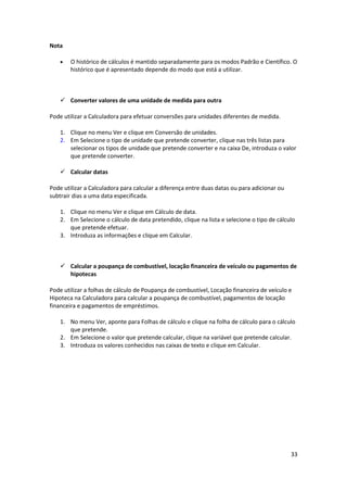 33
Nota
 O histórico de cálculos é mantido separadamente para os modos Padrão e Científico. O
histórico que é apresentado depende do modo que está a utilizar.
 Converter valores de uma unidade de medida para outra
Pode utilizar a Calculadora para efetuar conversões para unidades diferentes de medida.
1. Clique no menu Ver e clique em Conversão de unidades.
2. Em Selecione o tipo de unidade que pretende converter, clique nas três listas para
selecionar os tipos de unidade que pretende converter e na caixa De, introduza o valor
que pretende converter.
 Calcular datas
Pode utilizar a Calculadora para calcular a diferença entre duas datas ou para adicionar ou
subtrair dias a uma data especificada.
1. Clique no menu Ver e clique em Cálculo de data.
2. Em Selecione o cálculo de data pretendido, clique na lista e selecione o tipo de cálculo
que pretende efetuar.
3. Introduza as informações e clique em Calcular.
 Calcular a poupança de combustível, locação financeira de veículo ou pagamentos de
hipotecas
Pode utilizar a folhas de cálculo de Poupança de combustível, Locação financeira de veículo e
Hipoteca na Calculadora para calcular a poupança de combustível, pagamentos de locação
financeira e pagamentos de empréstimos.
1. No menu Ver, aponte para Folhas de cálculo e clique na folha de cálculo para o cálculo
que pretende.
2. Em Selecione o valor que pretende calcular, clique na variável que pretende calcular.
3. Introduza os valores conhecidos nas caixas de texto e clique em Calcular.
 