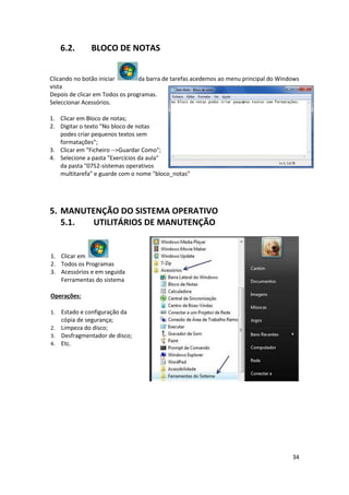 34
6.2. BLOCO DE NOTAS
Clicando no botão iniciar da barra de tarefas acedemos ao menu principal do Windows
vista
Depois de clicar em Todos os programas.
Seleccionar Acessórios.
1. Clicar em Bloco de notas;
2. Digitar o texto "No bloco de notas
podes criar pequenos textos sem
formatações";
3. Clicar em "Ficheiro -->Guardar Como";
4. Selecione a pasta "Exercícios da aula"
da pasta "0752-sistemas operativos
multitarefa" e guarde com o nome "bloco_notas"
5. MANUTENÇÃO DO SISTEMA OPERATIVO
5.1. UTILITÁRIOS DE MANUTENÇÃO
1. Clicar em
2. Todos os Programas
3. Acessórios e em seguida
Ferramentas do sistema
Operações:
1. Estado e configuração da
cópia de segurança;
2. Limpeza do disco;
3. Desfragmentador de disco;
4. Etc.
 