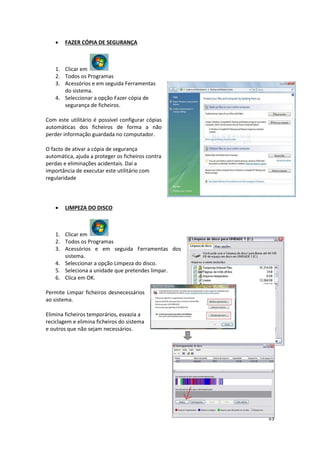 35
 FAZER CÓPIA DE SEGURANÇA
1. Clicar em
2. Todos os Programas
3. Acessórios e em seguida Ferramentas
do sistema.
4. Seleccionar a opção Fazer cópia de
segurança de ficheiros.
Com este utilitário é possível configurar cópias
automáticas dos ficheiros de forma a não
perder informação guardada no computador.
O facto de ativar a cópia de segurança
automática, ajuda a proteger os ficheiros contra
perdas e eliminações acidentais. Daí a
importância de executar este utilitário com
regularidade
 LIMPEZA DO DISCO
1. Clicar em
2. Todos os Programas
3. Acessórios e em seguida Ferramentas dos
sistema.
4. Seleccionar a opção Limpeza do disco.
5. Seleciona a unidade que pretendes limpar.
6. Clica em OK.
Permite Limpar ficheiros desnecessários
ao sistema.
Elimina ficheiros temporários, esvazia a
reciclagem e elimina ficheiros do sistema
e outros que não sejam necessários.
 