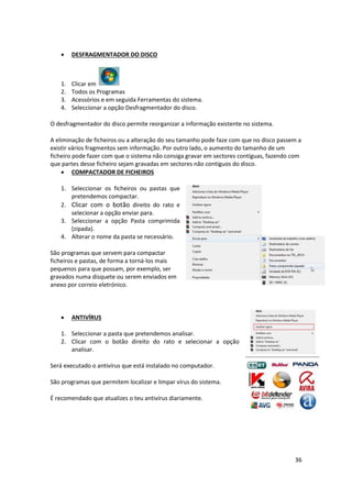 36
 DESFRAGMENTADOR DO DISCO
1. Clicar em
2. Todos os Programas
3. Acessórios e em seguida Ferramentas do sistema.
4. Seleccionar a opção Desfragmentador do disco.
O desfragmentador do disco permite reorganizar a informação existente no sistema.
A eliminação de ficheiros ou a alteração do seu tamanho pode faze com que no disco passem a
existir vários fragmentos sem informação. Por outro lado, o aumento do tamanho de um
ficheiro pode fazer com que o sistema não consiga gravar em sectores contíguas, fazendo com
que partes desse ficheiro sejam gravadas em sectores não contíguos do disco.
 COMPACTADOR DE FICHEIROS
1. Seleccionar os ficheiros ou pastas que
pretendemos compactar.
2. Clicar com o botão direito do rato e
selecionar a opção enviar para.
3. Seleccionar a opção Pasta comprimida
(zipada).
4. Alterar o nome da pasta se necessário.
São programas que servem para compactar
ficheiros e pastas, de forma a torná-los mais
pequenos para que possam, por exemplo, ser
gravados numa disquete ou serem enviados em
anexo por correio eletrónico.
 ANTIVÍRUS
1. Seleccionar a pasta que pretendemos analisar.
2. Clicar com o botão direito do rato e selecionar a opção
analisar.
Será executado o antivírus que está instalado no computador.
São programas que permitem localizar e limpar vírus do sistema.
É recomendado que atualizes o teu antivírus diariamente.
 