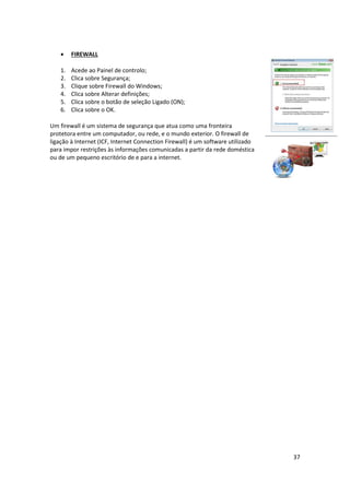 37
 FIREWALL
1. Acede ao Painel de controlo;
2. Clica sobre Segurança;
3. Clique sobre Firewall do Windows;
4. Clica sobre Alterar definições;
5. Clica sobre o botão de seleção Ligado (ON);
6. Clica sobre o OK.
Um firewall é um sistema de segurança que atua como uma fronteira
protetora entre um computador, ou rede, e o mundo exterior. O firewall de
ligação à Internet (ICF, Internet Connection Firewall) é um software utilizado
para impor restrições às informações comunicadas a partir da rede doméstica
ou de um pequeno escritório de e para a internet.
 
