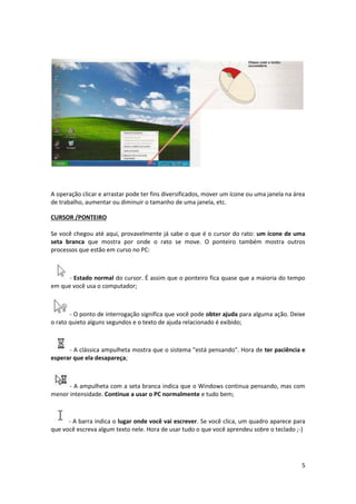 5
A operação clicar e arrastar pode ter fins diversificados, mover um ícone ou uma janela na área
de trabalho, aumentar ou diminuir o tamanho de uma janela, etc.
CURSOR /PONTEIRO
Se você chegou até aqui, provavelmente já sabe o que é o cursor do rato: um ícone de uma
seta branca que mostra por onde o rato se move. O ponteiro também mostra outros
processos que estão em curso no PC:
- Estado normal do cursor. É assim que o ponteiro fica quase que a maioria do tempo
em que você usa o computador;
- O ponto de interrogação significa que você pode obter ajuda para alguma ação. Deixe
o rato quieto alguns segundos e o texto de ajuda relacionado é exibido;
- A clássica ampulheta mostra que o sistema "está pensando". Hora de ter paciência e
esperar que ela desapareça;
- A ampulheta com a seta branca indica que o Windows continua pensando, mas com
menor intensidade. Continue a usar o PC normalmente e tudo bem;
- A barra indica o lugar onde você vai escrever. Se você clica, um quadro aparece para
que você escreva algum texto nele. Hora de usar tudo o que você aprendeu sobre o teclado ;-)
 
