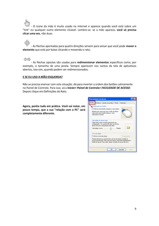 6
- O ícone da mão é muito usado na internet e aparece quando você está sobre um
"link" ou qualquer outro elemento clicável. Lembre-se: se a mão aparece, você só precisa
clicar uma vez, não duas.
- As flechas apontadas para quatro direções servem para avisar que você pode mover o
elemento que está por baixo clicando e movendo o rato;
- As flechas opostas são usadas para redimensionar elementos específicos como, por
exemplo, o tamanho de uma janela. Sempre aparecem nos cantos da tela de aplicativos
abertos, isso sim, quando podem ser redimensionados.
E SE EU USO A MÃO ESQUERDA?
Não se precisa enervar com esta situação: dá para inverter a ordem dos botões calmamente
no Painel de Controlo. Para isso, vá a Iniciar> Painel de Controlo> FACILIDADE DE ACESSO.
Depois clique em Definições do Rato.
Agora, ponha tudo em prática. Você vai notar, em
pouco tempo, que a sua "relação com o PC" será
completamente diferente.
 