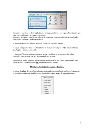 8
Por vezes o aumento ou diminuição de uma janela pode alterar o seu aspeto, fazendo com que
apareçam ou desapareçam alguns elementos.
Quando a janela esta maximizada, o botão de maximizar assume um formato e uma função
diferente – muda para botão de restaurar.
• Botão de restaurar – permite recolocar a janela no tamanho anterior.
• Mover uma janela – clica-se sobre a barra de título, e sem largar o botão, movimenta-se a
janela para a posição pretendida.
• Aumentar/Diminuir o tamanho de uma janela – posiciona-se o rato numa das linhas
limítrofes, ou o canto, e usa-se a técnica de clicar e arrastar.
Em qualquer janela, podemos alterar o modo de visualização dos ícones apresentados. Isto
pode ser feito a partir do menu Ver, onde temos várias opções:
Miniaturas, Mosaicos, Ícones, Lista e Detalhes.
A opção Detalhes, dá-nos informações acerca de cada elemento (pasta ou ficheiro) tais como:
o tamanho em bytes de cada ficheiro, o tipo de informação, a data de modificação, etc.;
 
