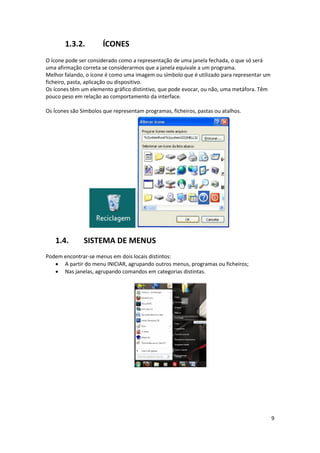 9
1.3.2. ÍCONES
O ícone pode ser considerado como a representação de uma janela fechada, o que só será
uma afirmação correta se considerarmos que a janela equivale a um programa.
Melhor falando, o ícone é como uma imagem ou símbolo que é utilizado para representar um
ficheiro, pasta, aplicação ou dispositivo.
Os ícones têm um elemento gráfico distintivo, que pode evocar, ou não, uma metáfora. Têm
pouco peso em relação ao comportamento da interface.
Os Ícones são Símbolos que representam programas, ficheiros, pastas ou atalhos.
1.4. SISTEMA DE MENUS
Podem encontrar-se menus em dois locais distintos:
 A partir do menu INICIAR, agrupando outros menus, programas ou ficheiros;
 Nas janelas, agrupando comandos em categorias distintas.
 