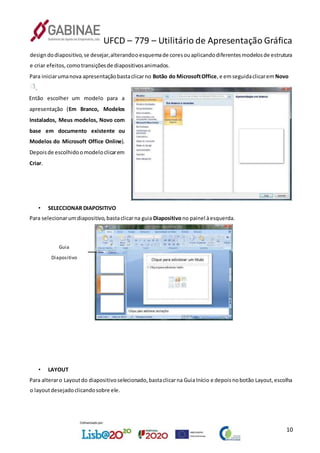 UFCD – 779 – Utilitário de Apresentação Gráfica
10
designdodiapositivo,se desejar,alterandooesquemade coresouaplicandodiferentesmodelosde estrutura
e criar efeitos,comotransiçõesde diapositivosanimados.
Para iniciarumanova apresentaçãobastaclicarno Botão do MicrosoftOffice,e emseguidaclicaremNovo
.
Então escolher um modelo para a
apresentação (Em Branco, Modelos
Instalados, Meus modelos, Novo com
base em documento existente ou
Modelos do Microsoft Office Online).
Depoisde escolhidoomodeloclicarem
Criar.
• SELECCIONAR DIAPOSITIVO
Para selecionarumdiapositivo,bastaclicarna guia Diapositivono painel àesquerda.
Guia
Diapositivo
• LAYOUT
Para alteraro Layoutdo diapositivoselecionado,bastaclicarna GuiaInício e depoisnobotão Layout,escolha
o layoutdesejadoclicandosobre ele.
 