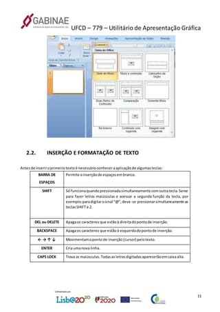 UFCD – 779 – Utilitário de Apresentação Gráfica
11
2.2. INSERÇÃO E FORMATAÇÃO DE TEXTO
Antesde inseriroprimeirotextoé necessárioconheceraaplicaçãode algumasteclas:
BARRA DE
ESPAÇOS
Permite ainserçãode espaçosembranco.
SHIFT Só funcionaquandopressionadasimultaneamente comoutratecla.Serve
para fazer letras maiúsculas e acessar a segunda função da tecla, por
exemplo:paradigitarosinal “@”,deve-se pressionarsimultaneamente as
teclasSHIFT e 2.
DEL ou DELETE Apagaos caracteres que estãoà direitadopontode inserção.
BACKSPACE Apagaos caracteres que estãoà esquerdadopontode inserção.
← → ↑ ↓ Movimentamopontode inserção(cursor) pelotexto.
ENTER Cria umanova linha.
CAPS LOCK Trava as maiúsculas.Todasas letrasdigitadasaparecerãoemcaixaalta.
 