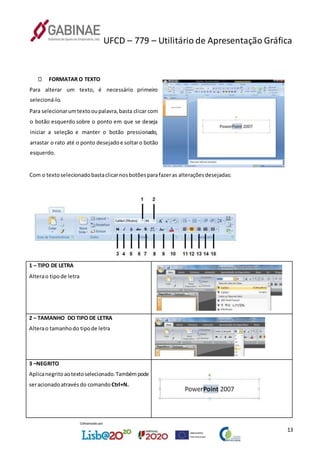UFCD – 779 – Utilitário de Apresentação Gráfica
13
FORMATAR O TEXTO
Para alterar um texto, é necessário primeiro
selecioná-lo.
Para selecionarumtextooupalavra,basta clicar com
o botão esquerdo sobre o ponto em que se deseja
iniciar a seleção e manter o botão pressionado,
arrastar o rato até o ponto desejadoe soltaro botão
esquerdo.
Com o textoselecionadobastaclicarnosbotõesparafazeras alteraçõesdesejadas:
1 – TIPO DE LETRA
Alterao tipode letra
2 – TAMANHO DO TIPO DE LETRA
Alterao tamanhodo tipode letra
3 –NEGRITO
Aplicanegritoaotextoselecionado.Tambémpode
seracionadoatravés do comando Ctrl+N.
 