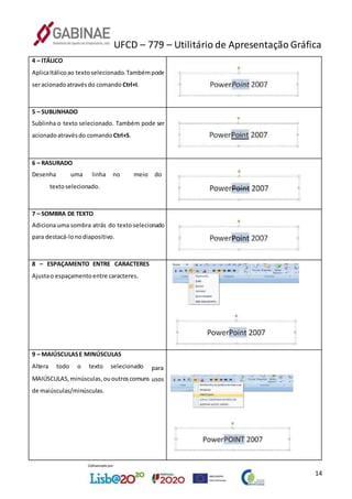 UFCD – 779 – Utilitário de Apresentação Gráfica
14
4 – ITÁLICO
AplicaItálicoao textoselecionado.Tambémpode
seracionadoatravésdo comando Ctrl+I.
5 – SUBLINHADO
Sublinha o texto selecionado. Também pode ser
acionadoatravésdo comando Ctrl+S.
6 – RASURADO
Desenha uma linha no meio do
textoselecionado.
7 – SOMBRA DE TEXTO
Adiciona uma sombra atrás do texto selecionado
para destacá-lonodiapositivo.
8 – ESPAÇAMENTO ENTRE CARACTERES
Ajustao espaçamentoentre caracteres.
9 – MAIÚSCULASE MINÚSCULAS
Altera todo o texto selecionado para
MAIÚSCULAS,minúsculas,ououtroscomuns
de maiúsculas/minúsculas.
usos
 