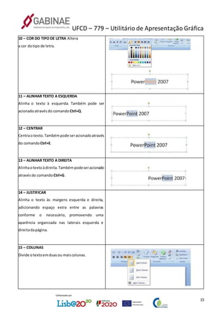 UFCD – 779 – Utilitário de Apresentação Gráfica
15
10 – COR DO TIPO DE LETRA Altera
a cor dotipo de letra.
11 – ALINHAR TEXTO A ESQUERDA
Alinha o texto à esquerda. Também pode ser
acionadoatravésdo comando Ctrl+Q.
12 – CENTRAR
Centrao texto.Tambémpode seracionadoatravés
do comando Ctrl+E.
13 – ALINHAR TEXTO A DIREITA
Alinhaotextoàdireita.Tambémpodeseracionado
atravésdo comando Ctrl+G.
14 – JUSTIFICAR
Alinha o texto às margens esquerda e direita,
adicionando espaço extra entre as palavras
conforme o necessário, promovendo uma
aparência organizada nas laterais esquerda e
direitadapágina.
15 – COLUNAS
Divide otextoemduasou maiscolunas.
 