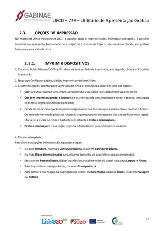 UFCD – 779 – Utilitário de Apresentação Gráfica
16
2.3. OPÇÕES DE IMPRESSÃO
No Microsoft Office PowerPoint 2007, é possível criar e imprimir slides, folhetos e anotações. É possível
imprimir sua apresentação no modo de exibição de Estrutura de Tópicos, de maneira colorida, em preto e
branco ou emescalade cinza.
2.3.1. IMPRIMIR DISPOSITIVOS
1. Clicar no Botão Microsoft Office , clicar na seta ao lado de Imprimir e, em seguida, clicar em Visualizar
impressão.
2. No grupoConfigurarpágina,dalistaImprimir,selecionarSlides.
3. Clicarem Opções,apontarpara Cor/escalade cinza e,emseguida,clicaremuma das opções:
 Cor: Se estiverusandoumaimpressoracolorida,essaopçãorealizaráaimpressãoemcores.
 Cor (em impressora preto-e-branco): Se estiver usando uma impressora preto-e-branco, essa opção
realizaráa impressãoemescalade cinza.
 Escala de cinza: Essa opção imprime imagens em tons de cinza que variamentre o preto e o branco.
Ospreenchimentosde planode fundosãoimpressoscomobrancoparaque otextofique maislegível.
(Àsvezesaescalade cinzaé bastante semelhante àPreto-e-brancopuro).
 Preto-e-brancopuro:Essa opção imprime ofolhetosempreenchimentosemcinza.
4. Clicarem Imprimir.
Para alteraras opçõesde impressão,sigaestasetapas:
• Na guiaEstrutura, no grupo Configurar página,clicar emConfigurar página.
• Na listaSlidesdimensionados para,clicarnotamanho de papel desejadoparaimpressão.
• Se clicar emPersonalizado,digitarouselecionarasdimensõesdopapel nascaixas Largura e Altura.
• Para imprimiremtransparências,clicarem Transparência.
• Para definiraorientaçãoda páginapara os slides,em Orientação,nacaixa Slides,clicaremPaisagem
ou Retrato.
 