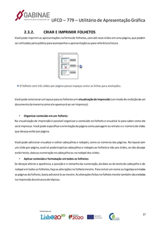 UFCD – 779 – Utilitário de Apresentação Gráfica
17
2.3.2. CRIAR E IMPRIMIR FOLHETOS
Você pode imprimiras apresentaçõesnaformade folhetos,comaté nove slidesemuma página,que podem
serutilizadospelopúblicoparaacompanhara apresentaçãooupara referênciafutura.
Você pode selecionarumlayoutparaos folhetosem visualizaçãode impressão(ummodode exibiçãode um
documentodamaneiracomoele apareceráao serimpresso).
• Organizar conteúdo emum folheto:
Na visualização de impressão é possível organizar o conteúdo no folheto e visualizá-lo para saber como ele
será impresso.Você pode especificaraorientaçãoda página como paisagemouretrato e o númerode slides
que desejaexibirporpágina.
Você pode adicionar visualizar e editar cabeçalhos e rodapés,como os números das páginas. No layout com
um slide por página,você só poderáaplicarcabeçalhose rodapésao folhetoe não aos slides,se não desejar
exibirtexto,dataounumeraçãonocabeçalhoou norodapé dos slides.
• Aplicar conteúdoe formatação emtodos os folhetos:
Se desejaralterara aparência,a posiçãoe o tamanhoda numeração,da data ou do textodo cabeçalho e do
rodapé emtodososfolhetos,façaasalteraçõesnofolhetomestre. Paraincluirumnome oulogotipoemtodas
aspáginasdofolheto,bastaadicioná-loaomestre.Asalteraçõesfeitasnofolhetomestre tambémsãoexibidas
na impressãodaestruturade tópicos.
 