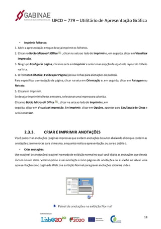UFCD – 779 – Utilitário de Apresentação Gráfica
18
• Imprimir folhetos:
1. Abrira apresentaçãoemque desejaimprimirosfolhetos.
2. Clicar no Botão Microsoft Office , clicar na setaao ladode Imprimir e, em seguida,clicarem Visualizar
impressão.
3. No grupo Configurar página, clicarna seta em Imprimir e selecionaraopção desejadade layoutdofolheto
na lista.
4. O formatoFolhetos(3 Slidespor Página) possui linhasparaanotaçõesdopúblico.
Para especificar a orientação da página, clicar na seta em Orientação e, em seguida, clicar em Paisagem ou
Retrato.
5. Clicarem Imprimir.
Se desejarimprimirfolhetosemcores,selecionarumaimpressoracolorida.
Clicarno Botão MicrosoftOffice , clicar na setaao ladode Imprimire,em
seguida, clicar em Visualizar impressão. Em Imprimir, clicar em Opções, apontar para Cor/Escala de Cinza e
selecionarCor.
2.3.3. CRIAR E IMPRIMIR ANOTAÇÕES
Você pode criar anotações(páginasimpressasque exibemanotaçõesdoautor abaixodoslide que contémas
anotações.) comonotaspara si mesmo,enquantorealizaaapresentação,ouparao público.
• Criar anotações:
Use o painel de anotações(opainel nomodode exibiçãonormal noqual você digitaasanotaçõesque deseja
incluir em um slide. Você imprime essas anotações como páginas de anotações ou as exibe ao salvar uma
apresentaçãocomopáginada Web.) na exibiçãoNormal paragravaranotaçõessobre os slides.
 