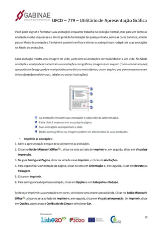 UFCD – 779 – Utilitário de Apresentação Gráfica
19
Você pode digitar e formatar suas anotações enquanto trabalha na exibição Normal, mas para ver como as
anotaçõesserãoimpressase o efeitogeral daformatação de qualquertexto,comoas coresda fonte,alterne
para o Modo de anotações.Tambémé possível verificare alteraros cabeçalhose rodapésde suas anotações
no Modo de anotações.
Cada anotação mostra uma imagem de slide, junto com as anotações correspondentesa um slide.No Modo
anotações,você pode ornamentarsuasanotaçõescomgráficos,imagens (umarquivo(comoummetarquivo)
que pode serdesagrupadoe manipuladocomodoisoumaisobjetos,ouumarquivoque permanece comoum
únicoobjeto(comobitmaps),tabelasououtrasilustrações).
• Imprimir as anotações:
1. Abrira apresentaçãoemque desejaimprimirasanotações.
2. Clicar no Botão Microsoft Office , clicar na seta ao lado de Imprimir e, em seguida, clicar em Visualizar
impressão.
3. Na guiaConfigurar Página,clicar na setada caixa Imprimir,e clicarem Anotações.
4. Para especificar a orientação da página, clicar na seta em Orientação e, em seguida, clicar em Retrato ou
Paisagem.
5. Clicarem Imprimir.
6. Para configurarcabeçalhose rodapés,clicarem Opçõese emCabeçalho e Rodapé.
Se desejarimprimirsuasanotaçõesemcores,selecionarumaimpressoracolorida.Clicarno Botão Microsoft
Office ,clicar nasetaao ladode Imprimire,emseguida,clicarem Visualizarimpressão.EmImprimir,clicar
emOpções,apontar para Cor/Escala de Cinza e selecionarCor.
 