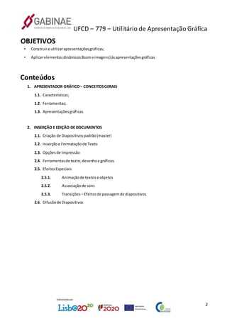 UFCD – 779 – Utilitário de Apresentação Gráfica
2
OBJETIVOS
• Construire utilizarapresentaçõesgráficas;
• Aplicarelementosdinâmicos8some imagens) àsapresentaçõesgráficas
Conteúdos
1. APRESENTADOR GRÁFICO– CONCEITOSGERAIS
1.1. Características;
1.2. Ferramentas;
1.3. Apresentaçõesgráficas.
2. INSERÇÃO E EDIÇÃO DE DOCUMENTOS
2.1. Criação de Diapositivospadrão(master)
2.2. Inserçãoe Formatação de Texto
2.3. Opçõesde Impressão
2.4. Ferramentasde texto,desenhoe gráficos
2.5. EfeitosEspeciais
2.5.1. Animaçãode textose objetos
2.5.2. Associaçãode sons
2.5.3. Transições – Efeitosde passagemde diapositivos
2.6. Difusãode Diapositivos
 