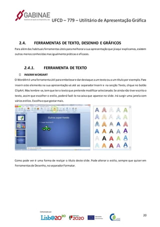 UFCD – 779 – Utilitário de Apresentação Gráfica
20
2.4. FERRAMENTAS DE TEXTO, DESENHO E GRÁFICOS
Para alémdas habituaisferramentasúteisparamelhorara sua apresentaçãoque jáaqui explicamos,existem
outras menosconhecidasmasigualmente práticase eficazes.
2.4.1. FERRAMENTA DE TEXTO
INSERIR WORDART
O WordArté umaferramentaútil paraembelezare dardestaque aumtextooua um títulopor exemplo.Para
inserir este elemento na sua apresentação vá até ao separador Inserir e na secção Texto, clique no botão
ClipArt.Mas lembre-se,temque tero textoque pretende modificarselecionado.Se aindanão tiverescritoo
texto, assim que escolher o estilo, poderá fazê-lo na caixa que aparece no slide. Irá surgir uma janela com
váriosestilos.Escolhaoque gostarmais.
Como pode ver é uma forma de realçar o título deste slide. Pode alterar o estilo, sempre que quiser em
Ferramentasde Desenho,noseparadorFormatar.
 