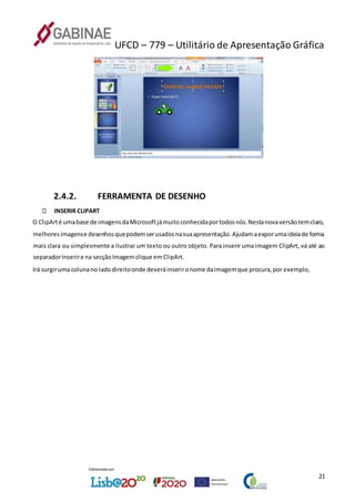 UFCD – 779 – Utilitário de Apresentação Gráfica
21
2.4.2. FERRAMENTA DE DESENHO
INSERIR CLIPART
O ClipArté umabase de imagensdaMicrosoftjámuitoconhecidaportodosnós.Nestanovaversãotemclaro,
melhoresimagense desenhosquepodemserusadosnasuaapresentação.Ajudamaexporumaideiade forma
mais clara ou simplesmente a ilustrar um texto ou outro objeto. Para inserir uma imagem ClipArt, vá até ao
separadorInserire na secçãoImagemclique emClipArt.
Irá surgiruma colunano ladodireitoonde deveráinserironome daimagemque procura,por exemplo,
 