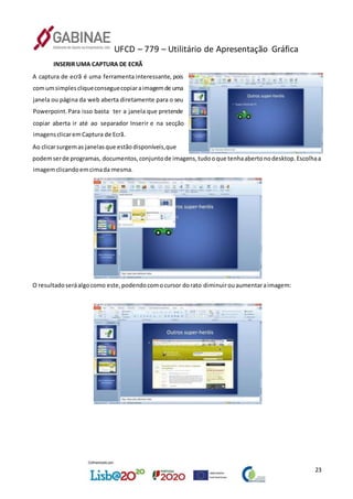 UFCD – 779 – Utilitário de Apresentação Gráfica
23
INSERIR UMA CAPTURA DE ECRÃ
A captura de ecrã é uma ferramenta interessante, pois
comumsimplescliqueconseguecopiaraimagemde uma
janela ou página da web aberta diretamente para o seu
Powerpoint.Para isso basta ter a janela que pretende
copiar aberta ir até ao separador Inserir e na secção
imagensclicaremCaptura de Ecrã.
Ao clicarsurgemas janelasque estãodisponíveis,que
podemserde programas, documentos,conjuntode imagens,tudooque tenhaabertonodesktop.Escolhaa
imagemclicandoemcimada mesma.
O resultadoseráalgocomo este,podendocomocursor dorato diminuirouaumentaraimagem:
 
