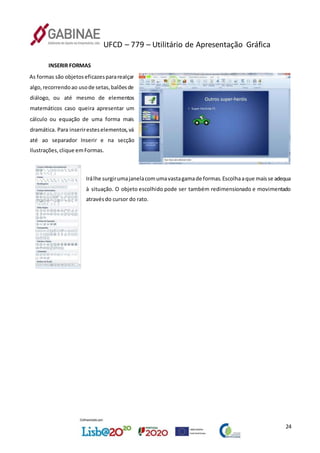 UFCD – 779 – Utilitário de Apresentação Gráfica
24
INSERIR FORMAS
As formas são objetoseficazespararealçar
algo,recorrendoao usode setas,balõesde
diálogo, ou até mesmo de elementos
matemáticos caso queira apresentar um
cálculo ou equação de uma forma mais
dramática. Para inseriresteselementos,vá
até ao separador Inserir e na secção
Ilustrações,clique emFormas.
Irálhe surgirumajanelacomumavastagamade formas.Escolhaaque maisse adequa
à situação. O objeto escolhido pode ser também redimensionado e movimentado
atravésdo cursor do rato.
 