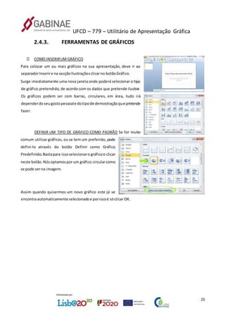 UFCD – 779 – Utilitário de Apresentação Gráfica
25
2.4.3. FERRAMENTAS DE GRÁFICOS
COMO INSERIRUM GRÁFICO
Para colocar um ou mais gráficos na sua apresentação, deve ir ao
separadorInserire na secçãoIlustraçõesclicarno botãoGráfico.
Surge imediatamente uma nova janela onde poderá selecionar o tipo
de gráfico pretendido, de acordo com os dados que pretende ilustrar.
Os gráficos podem ser com barras, circulares, em área, tudo irá
dependerdoseugostopessoale dotipode demostraçãoque pretende
fazer.
DEFINIR UM TIPO DE GRÁFICO COMO PADRÃO Se for muito
comum utilizar gráficos, ou se tem um preferido, pode
defini-lo através do botão Definir como Gráfico
Predefinido.Bastapara issoselecionaro gráficoe clicar
neste botão.Nósoptamospor um gráfico circularcomo
se pode verna imagem.
Assim quando quisermos um novo gráfico este já se
encontraautomaticamente selecionadoe porissoé sóclicar OK.
 