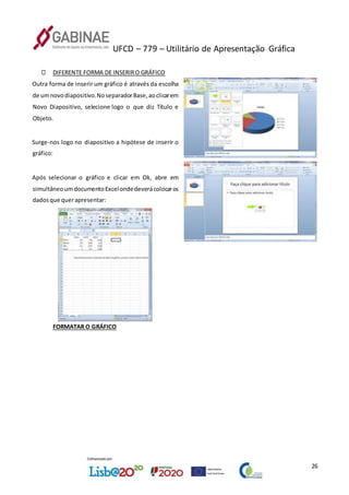 UFCD – 779 – Utilitário de Apresentação Gráfica
26
DIFERENTE FORMA DE INSERIRO GRÁFICO
Outra forma de inserir um gráfico é através da escolha
de umnovodiapositivo.NoseparadorBase,aoclicarem
Novo Diapositivo, selecione logo o que diz Título e
Objeto.
Surge-nos logo no diapositivo a hipótese de inserir o
gráfico:
Após selecionar o gráfico e clicar em Ok, abre em
simultâneoumdocumentoExcelondedeverácolocaros
dadosque querapresentar:
FORMATAR O GRÁFICO
 
