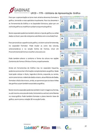 UFCD – 779 – Utilitário de Apresentação Gráfica
27
Para que a apresentação se torne mais atrativa devemos formatar o
gráfico, tornando-o mais apelativo visualmente. Para isso devemos ir
às Ferramentas do Gráfico e no Separador Estrutura, optar por um
estilode gráficooumodificaropróprioesquemadográfico.
Neste separadorpodemostambémalteraro tipode gráfico ou editar
dadosno Excel,casonão estejamossatisfeitoscomoresultadofinal.
Para personalizara aparênciado gráfico, existemoutrasferramentas,
no separador Formatar. Pode mudar as cores das colunas,
selecionando-as e na secção Estilos de Formas, clicar em
PreenchimentodaFormae escolherumaoutra cor.
Pode também alterar o contorno e forma da coluna nas opções
Contornosda Formae Efeitose Forma,respetivamente.
Ainda em Ferramentas do Gráfico mas no separador Esquema,
podemosacrescentarinformaçõescomplementaresaográfico.Neste
local pode colocar o título, legenda à direita, esquerda, ou centro,
assimcomotornar a tabelade dadosvisíveis,ativarRótulosde Dados,
formataro título doseixose,ainda,se queremosque oseixose linhas
das grelhassurjamtambémassociadosaográfico.
Neste mesmoseparadorpodemostambéminseririmagensouformas,
ouaté mesmoumacaixade texto,horizontal ouvertical,comofizemos
no nosso gráfico. Pode também formatar o plano lateral e base do
gráfico,assimcomoa rotação 3D na secçãoFundo.
 