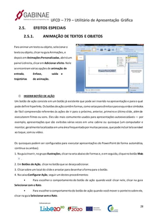 UFCD – 779 – Utilitário de Apresentação Gráfica
28
2.5. EFEITOS ESPECIAIS
2.5.1. ANIMAÇÃO DE TEXTOS E OBJETOS
Para animarum textoouobjeto,selecionaro
textoouobjeto,clicarna guiaAnimações,e
depoisemAnimaçõesPersonalizadas,abriráum
painel àdireita,clicarem Adicionar efeito.Nele
se encontramváriasopçõesde animação de
entrada, ênfase, saída e
trajetórias de animação.
INSERIR BOTÃO DE AÇÃO
Um botão de ação consiste em um botão já existente que pode ser inserido na apresentação e para o qual
pode definirhiperlinks.Osbotõesdeaçãocontêmformas,comosetasparadireitae paraesquerdae símbolos
de fácil compreensão referentes às ações de ir para o próximo, anterior, primeiro e último slide, alémde
executarem filmes ou sons. Eles são mais comumente usados para apresentações autoexecutáveis — por
exemplo, apresentações que são exibidas várias vezes em uma cabine ou quiosque (um computador e
monitor,geralmentelocalizadosemumaáreafrequentadapormuitaspessoas,que podeincluirtelasensível
ao toque,somou vídeo.
Os quiosquespodem ser configurados para executar apresentações do PowerPoint de forma automática,
contínua ouambas).
1. Na guiaInserir,nogrupo Ilustrações,clicarnaseta abaixode Formase,e emseguida,cliquenobotão Mais
.
2. Em Botões de Ação, clicarno botãoque se desejaadicionar.
3. Clicarsobre um local do slide e arrastar para desenharaformapara o botão.
4. Na caixaConfigurar Ação, seguirumdestesprocedimentos:
• Para escolher o comportamento do botão de ação quando você clicar nele, clicar na guia
Selecionarcom o Rato.
• Para escolherocomportamentodo botão de ação quando você mover o ponteirosobre ele,
clicar na guiaSelecionarsemo Rato.
 