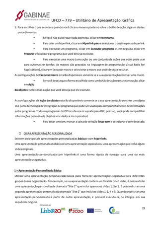 UFCD – 779 – Utilitário de Apresentação Gráfica
29
5. Para escolheroque acontece quandovocê clicaoumove oponteirosobre obotãode ação, sigaum destes
procedimentos:
• Se você nãoquiserque nadaaconteça, clicarem Nenhuma.
• Paracriar umhiperlink,clicarem Hiperlinkparae selecionarodestinoparaohiperlink.
• Para executar um programa, clicar em Executar programa e, em seguida, clicar em
Procurar e localizaroprograma que você desejaexecutar.
• Para executar uma macro (uma ação ou um conjunto de ações que você pode usar
para automatizar tarefas. As macros são gravadas na linguagem de programação Visual Basic for
Applications),clicaremExecutarmacroe selecionaramacro que você desejaexecutar.
Asconfiguraçõesde Executarmacro estarãodisponíveissomentese asuaapresentaçãocontiverumamacro.
• Se você desejaqueaformaescolhidacomoumbotãode açãoexecuteumaação,clicar
emAção
do objetoe selecionaraação que você desejaque ele execute.
As configurações de Ação do objeto estarão disponíveis somente se a sua apresentação contiver um objeto
OLE (uma tecnologiade integraçãode programaque pode serusadapara compartilhamentode informações
entre programas.TodososprogramasdoOffice oferecemsuporte paraOLE;porisso,você pode compartilhar
informaçõespormeiode objetosvinculadose incorporados).
• Para tocar umsom,marcar a caixade seleção Tocar some selecionarosomdesejado.
CRIARAPRESENTAÇÃOPERSONALIZADA
Existemdoistiposde apresentaçõespersonalizadas:básicae com hiperlinks.
Uma apresentaçãopersonalizadabásicaé umaapresentaçãoseparadaouumaapresentaçãoqueinclui alguns
slidesoriginais.
Uma apresentação personalizada com hiperlinks é uma forma rápida de navegar para uma ou mais
apresentaçõesseparadas.
1 – Apresentação PersonalizadaBásica
Utilizar uma apresentação personalizada básica para fornecer apresentações separadas para diferentes
gruposdasua organização.Porexemplo,sesuaapresentaçãocontémumtotal de cincoslides,é possível criar
uma apresentação personalizada chamada "Site 1" que inclui apenas os slides 1, 3 e 5. É possível criar uma
segundaapresentaçãopersonalizadachamada"Site 2" que inclui osslides1,2, 4 e 5. Quandovocê criar uma
apresentação personalizada a partir de outra apresentação, é possível executá-la, na íntegra, em sua
sequênciaoriginal.
 