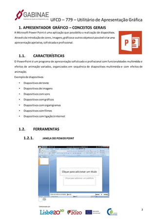 UFCD – 779 – Utilitário de Apresentação Gráfica
3
1. APRESENTADOR GRÁFICO – CONCEITOS GERAIS
A Microsoft Power Point é uma aplicação que possibilita a realização de diapositivos.
Atravésdaintroduçãode cores,imagens,gráficose outrosobjetosé possível criaruma
apresentaçãoapelativa,sofisticadae profissional.
1.1. CARACTERÍSTICAS
O PowerPoint é um programa de apresentação sofisticado e profissional com funcionalidades multimédia e
efeitos de animação variados, organizados em sequência de diapositivos multimédia e com efeitos de
animação.
Exemplode diapositivos:
• Diapositivosde texto
• Diapositivosde imagens
• Diapositivoscomsons
• Diapositivoscomgráficos
• Diapositivoscomorganigramas
• Diapositivoscomfilmes
• Diapositivoscomligaçãoàinternet
1.2. FERRAMENTAS
1.2.1. JANELA DO POWER POINT
 