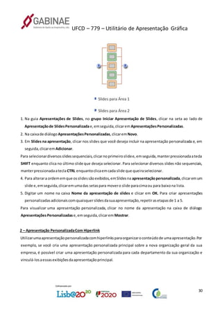 UFCD – 779 – Utilitário de Apresentação Gráfica
30
1. Na guia Apresentações de Slides, no grupo Iniciar Apresentação de Slides, clicar na seta ao lado de
Apresentaçãode SlidesPersonalizadae,emseguida,clicarem ApresentaçõesPersonalizadas.
2. Na caixade diálogo ApresentaçõesPersonalizadas,clicaremNovo.
3. Em Slides na apresentação, clicar nos slides que você deseja incluir na apresentação personalizada e, em
seguida,clicarem Adicionar.
Para selecionardiversosslidessequenciais,clicarnoprimeiroslidee,emseguida,manterpressionadaatecla
SHIFT enquanto clica no último slide que deseja selecionar. Para selecionar diversos slides não sequenciais,
manterpressionadaateclaCTRL enquantoclicaemcada slide que queiraselecionar.
4. Para alterara ordememque osslidessãoexibidos,emSlidesna apresentaçãopersonalizada,clicaremum
slide e,emseguida,clicaremumadas setaspara movero slide paracimaou para baixona lista.
5. Digitar um nome na caixa Nome da apresentação de slides e clicar em OK. Para criar apresentações
personalizadasadicionaiscomquaisquerslidesdasuaapresentação,repetirasetapasde 1 a 5.
Para visualizar uma apresentação personalizada, clicar no nome da apresentação na caixa de diálogo
ApresentaçõesPersonalizadas e,emseguida,clicarem Mostrar.
2 – Apresentação PersonalizadaCom Hiperlink
Utilizarumaapresentaçãopersonalizadacomhiperlinksparaorganizaroconteúdode umaapresentação.Por
exemplo, se você cria uma apresentação personalizada principal sobre a nova organização geral da sua
empresa, é possível criar uma apresentação personalizada para cada departamento da sua organização e
vinculá-losaessasexibiçõesdaapresentaçãoprincipal.
 