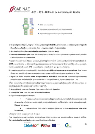 UFCD – 779 – Utilitário de Apresentação Gráfica
31
1. NaguiaApresentações,nogrupoIniciarApresentaçãode Slides,clicarnasetaaoladode Apresentaçãode
SlidesPersonalizadae,emseguida,clicarem ApresentaçõesPersonalizadas.
2. Na caixade diálogo ApresentaçõesPersonalizadas,clicaremNovo.
3. Em Slidesnaapresentação,clicarnosslidesque vocêdesejaincluirnaapresentaçãopersonalizadaprincipal
e,em seguida,clicaremAdicionar.
Para selecionardiversosslidessequenciais,clicarnoprimeiroslidee,emseguida,manterpressionadaatecla
SHIFT enquanto clica no último slide que deseja selecionar. Para selecionar diversos slides não sequenciais,
manterpressionadaateclaCTRL enquantoclicaemcada slide que queiraselecionar.
4. Para alteraraordememque osslidessãoexibidos,em Slidesnaapresentaçãopersonalizada,clicaremum
slide e,emseguida,clicaremumadas setaspara movero slide paracimaou para baixona lista.
5. Digitar um nome na caixa Nome da apresentação de slides e clicar em OK. Para criar apresentações
personalizadasadicionaiscomquaisquerslidesdasuaapresentação,repetirasetapasde 1 a 5.
6 Para criar um hiperlinkdaapresentaçãoprincipal paraumaapresentaçãode suporte,selecionarotextoou
objetoque você desejapararepresentarohiperlink.
7. Na guiaInserir,no grupo Vínculos,clicar na setaabaixode Hiperlink.
8. Em Vincular para, clicar emColocar Neste Documento.
9. Seguirumdestesprocedimentos:
• Para se vincularauma apresentaçãopersonalizada,nalista Selecionarumlocal neste
documento,selecionaraapresentaçãopersonalizadaparaaqual desejaire marcara caixade seleção
Mostrar e retornar.
• Para se vincular a um local na apresentação atual, na lista Selecione um local neste
documento,
selecionaroslide paraoqual você desejair.
Para visualizar uma apresentação personalizada, clicar no nome da apresentação na caixa de diálogo
ApresentaçõesPersonalizadase,emseguida,clicarem Mostrar.
 