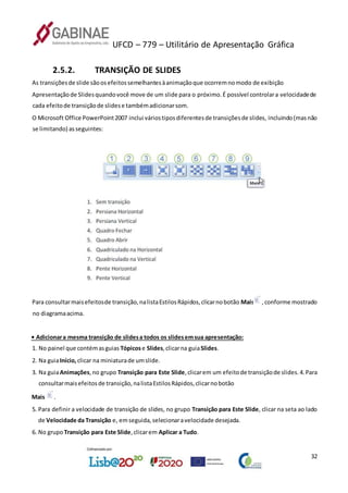 UFCD – 779 – Utilitário de Apresentação Gráfica
32
2.5.2. TRANSIÇÃO DE SLIDES
As transiçõesde slide sãoosefeitossemelhantesàanimaçãoque ocorremnomodo de exibição
Apresentaçãode Slidesquandovocê move de um slide para o próximo.É possível controlara velocidadede
cada efeitode transiçãode slidese tambémadicionarsom.
O Microsoft Office PowerPoint2007 inclui váriostiposdiferentesde transiçõesde slides, incluindo(masnão
se limitando) asseguintes:
Para consultarmaisefeitosde transição,nalistaEstilosRápidos,clicarnobotão Mais ,conforme mostrado
no diagramaacima.
• Adicionara mesma transição de slidesa todos os slidesemsua apresentação:
1. No painel que contémasguias Tópicose Slides,clicarna guiaSlides.
2. Na guiaInício,clicar na miniaturade umslide.
3. Na guiaAnimações,no grupo Transição para Este Slide,clicarem um efeitode transiçãode slides.4.Para
consultarmaisefeitosde transição,nalistaEstilosRápidos,clicarnobotão
Mais .
5. Para definir a velocidade de transição de slides, no grupo Transição para Este Slide, clicar na seta ao lado
de Velocidade da Transição e, emseguida,selecionaravelocidade desejada.
6. No grupo Transição para Este Slide,clicarem Aplicar a Tudo.
 