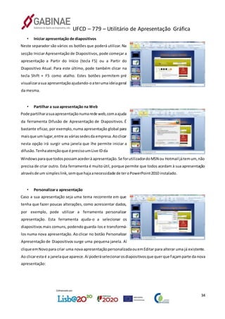 UFCD – 779 – Utilitário de Apresentação Gráfica
34
• Iniciar apresentação de diapositivos
Neste separador são vários os botões que poderá utilizar. Na
secção Iniciar Apresentação de Diapositivos, pode começar a
apresentação a Partir do Início (tecla F5) ou a Partir do
Diapositivo Atual. Para este último, pode também clicar na
tecla Shift + F5 como atalho. Estes botões permitem pré
visualizarasua apresentaçãoajudando-oateruma ideiageral
da mesma.
• Partilhar a sua apresentação na Web
Pode partilharasuaapresentaçãonumarede web,comaajuda
da ferramenta Difusão de Apresentação de Diapositivos. É
bastante eficaz, por exemplo,numa apresentação global para
maisque um lugar,entre as váriassedesda empresa.Aoclicar
nesta opção irá surgir uma janela que lhe permite iniciar a
difusão.Tenhaatençãoque é precisoumLive ID da
Windowsparaque todospossamacederà apresentação.Se forutilizadordoMSN ou Hotmail játemum,não
precisa de criar outro. Esta ferramenta é muito útil, porque permite que todos acedam à sua apresentação
atravésde um simpleslink,semque hajaanecessidade de teroPowerPoint2010 instalado.
• Personalizara apresentação
Caso a sua apresentação seja uma tema recorrente em que
tenha que fazer poucas alterações, como acrescentar dados,
por exemplo, pode utilizar a ferramenta personalizar
apresentação. Esta ferramenta ajuda-o a selecionar os
diapositivos mais comuns, podendo guarda-los e transformá-
los numa nova apresentação. Ao clicar no botão Personalizar
Apresentação de Diapositivos surge uma pequena janela. Aí
clique emNovopara criar uma nova apresentaçãopersonalizadaouemEditar para alterar uma já existente.
Ao clicaresta é a janelaque aparece.Aí poderáselecionarosdiapositivosque querque façamparte da nova
apresentação:
 