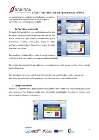 UFCD – 779 – Utilitário de Apresentação Gráfica
35
Ao guardar a apresentaçãopersonalizada,pode comapenas
com um clique voltaraela.Nobotão inicial surgemas
apresentaçõespersonalizadasjáguardadas:
• Configuração da apresentação
NasecçãoConfiguraçãotemváriasopçõesàsuaescolha,deste
escolhero tipode apresentaçãoque quer,até à cor que quer
que a caneta tenha por exemplo, ou como quer que os
diapositivos avancem, entre outras. Clique no Botão
configurar Apresentação de Diapositivos e faça as alterações
que achar necessárias:
Comopode vernestajanelatemaopçãode apresentarapenas
a seleçãode slidesque escolheuemapresentaçãopersonalizada:
Para ocultardiapositivos,bastaque nabarrada esquerdaselecione oslideque querocultare clique nobotão
OcultarDiapositivo.
Para alémdo acimareferidopode EnsaiarIntervalos,Gravara Apresentaçãoe escolherse pretende
ReproduzirNarrações,UtilizarTemporizaçõese tervisíveisounãoos controlosMultimédia.
Configuração monitor
Por fim,na secção Monitores,pode escolhera resoluçãodo ecrã e adaptá-loao projetorem questão,assim
como selecionar Vista da Apresentação, caso o computador esteja ligado a mais que um monitor, numa
apresentaçãosimultâneaemváriosecrãs.
 