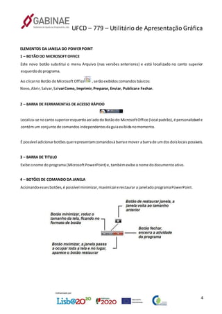 UFCD – 779 – Utilitário de Apresentação Gráfica
4
ELEMENTOS DA JANELA DO POWERPOINT
1 – BOTÃO DO MICROSOFT OFFICE
Este novo botão substitui o menu Arquivo (nas versões anteriores) e está localizado no canto superior
esquerdodoprograma.
Ao clicarno Botão doMicrosoft Office ,serãoexibidoscomandos básicos:
Novo,Abrir,Salvar,SalvarComo, Imprimir,Preparar, Enviar, Publicare Fechar.
2 – BARRA DE FERRAMENTAS DE ACESSO RÁPIDO
Localiza-se nocantosuperioresquerdoaoladodoBotãodo MicrosoftOffice (localpadrão),é personalizável e
contémum conjuntode comandosindependentesdaguiaexibidanomomento.
É possível adicionarbotõesquerepresentamcomandosàbarrae mover abarrade umdosdoislocaispossíveis.
3 – BARRA DE TITULO
Exibe onome do programa (MicrosoftPowerPoint)e,tambémexibe onome dodocumentoativo.
4 – BOTÕES DE COMANDO DA JANELA
Acionandoessesbotões,é possível minimizar,maximizare restaurar a janeladoprogramaPowerPoint.
 