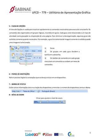 UFCD – 779 – Utilitário de Apresentação Gráfica
5
5 – FAIXADE OPÇÕES
A Faixade Opçõesé usadapara localizarrapidamente oscomandosnecessáriosparaexecutarumatarefa.Os
comandos são organizados em grupos lógicos, reunidos em guias. Cada guia está relacionada a um tipo de
atividade como gravação ou disposição de uma página. Para diminuir a desorganização, algumas guias são
exibidassomentequandonecessário.Porexemplo,aguiaFerramentasde Imagemsomente é exibidaquando
uma imagemé selecionada.
1) Guias
2) Os grupos em cada guia dividem a
tarefaem subtarefas.
3) Os botões de comando em cada grupo
executamumcomandoouexibemummenude
comandos.
6 – PAINEL DE ANOTAÇÕES
Nele é possível digitarasanotaçõesque se desejaincluiremumdiapositivo.
7 – BARRA DE STATUS
Exibe váriasinformaçõesúteisnacriaçãodosdiapositivos,entreelas:onúmerode diapositivos;temae idioma.
8 – NÍVEL DE ZOOM
Clicar para ajustar o nível de zoom.
 