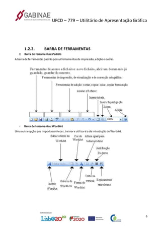 UFCD – 779 – Utilitário de Apresentação Gráfica
6
1.2.2. BARRA DE FERRAMENTAS
Barra de ferramentas:Padrão
A barra de ferramentaspadrãopossui ferramentasde impressão,ediçãoe outras.
• Barra de ferramentas:WordArt
Uma outra opção que importaconhecer,treinare utilizaré a de introduçãode WordArt.
 